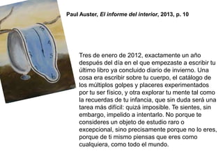Tres de enero de 2012, exactamente un año
después del día en el que empezaste a escribir tu
último libro ya concluido diario de invierno. Una
cosa era escribir sobre tu cuerpo, el catálogo de
los múltiplos golpes y placeres experimentados
por tu ser físico, y otra explorar tu mente tal como
la recuerdas de tu infancia, que sin duda será una
tarea más difícil: quizá imposible. Te sientes, sin
embargo, impelido a intentarlo. No porque te
consideres un objeto de estudio raro o
excepcional, sino precisamente porque no lo eres,
porque de ti mismo piensas que eres como
cualquiera, como todo el mundo.
Paul Auster, El informe del interior, 2013, p. 10
 