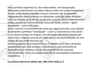 Nossa primeira experiência é, de modo notável, uma desaparição.
Momentos antes éramos um todos indiviso, todo o ser estava inseparável
de nós; então somos impelidos a nascer, tornamo-nos um pequeno
fragmento que deverá esforçar-se, doravante, para não sofrer reduções
cada vez maiores, para afirmar-se perante o mundo adverso extremamente
amplo, no qual por termos deixado nossa plenitude, caímos – agora
despojados – como num vazio.
Assim, vivencia-se primeiramente como que algo já passado, uma rejeição
do presente; a primeira “recordação” – assim a chamaríamos mais tarde –
é, ao mesmo tempo, um choque, uma decepção pela perda daquilo que
não é mais, e alguma coisa de um saber que se vai desenvolvendo, de uma
certeza de que ainda teria que ser.
Este é o problema da primeira infância. É também o de toda a primitiva
humanidade, pois nela continua a manifestar-se um sentimento de
dependência do universo, ao lado das experiências da crescente
conscientização: como uma poderosa lenda de participação inalienável à
onipotência.
Lou Andreas Salomé em Minha vida, 1985 [1931-1932], p. 9
 