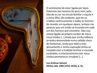 O sentimento de estar ligada por laços
fraternais aos homens foi para mim, pelo
fato de eu ser no círculo familiar a caçula e
a única filha, tão evidente, que ele se
irradiou continuamente a todos os homens
do mundo; em qualquer época, sempre me
pareceu que um irmão se escondia em cada
um dos homens que encontrei. Mas isso
estava ligado ao próprio caráter de meus
cinco irmãos [...] Ainda que minha infância
se tenha desenrolado numa solidão cheia
de fantasmas, ainda que todo o meu
pensamento e minha aspiração tenha-se
rompido com a tradição familiar e causado
escândalo, o relacionamento com meus
irmãos permaneceu imutável [...]
Lou Andreas Salomé
Minha vida, 1985 [1931-1932], p. 31.
 