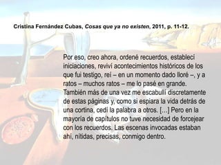 Por eso, creo ahora, ordené recuerdos, establecí
iniciaciones, reviví acontecimientos históricos de los
que fui testigo, reí – en un momento dado lloré –, y a
ratos – muchos ratos – me lo pasé en grande.
También más de una vez me escabullí discretamente
de estas páginas y, como si espiara la vida detrás de
una cortina, cedí la palabra a otros. […] Pero en la
mayoría de capítulos no tuve necesidad de forcejear
con los recuerdos. Las escenas invocadas estaban
ahí, nítidas, precisas, conmigo dentro.
Cristina Fernández Cubas, Cosas que ya no existen, 2011, p. 11-12.
 