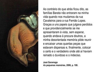 Ao contrário do que atrás ficou dito, as
famílias Barata não entraram na minha
vida quando nos mudamos da rua
Cavaleiros para a rua Fernão Lopes.
Graças a uns papeis que julgava perdidos
e que providencialmente se me
apresentaram à vista, sem esperar,
quando andava à procura doutros, a
minha desorientada memória pôde reunir
e encaixar umas quantas peças que
estavam dispersas e, finalmente, colocar
o certo e o verdadeiro onde até aí haviam
reinado o duvidoso e o indeciso.
José Saramago
As pequenas memórias, 2006, p. 108.
 
