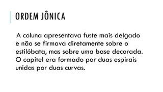 ORDEM JÔNICA
A coluna apresentava fuste mais delgado
e não se firmava diretamente sobre o
estilóbata, mas sobre uma base decorada.
O capitel era formado por duas espirais
unidas por duas curvas.
 