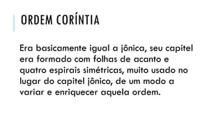 ORDEM CORÍNTIA
Era basicamente igual a jônica, seu capitel
era formado com folhas de acanto e
quatro espirais simétricas, muito usado no
lugar do capitel jônico, de um modo a
variar e enriquecer aquela ordem.
 