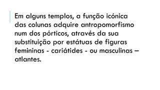Em alguns templos, a função icónica
das colunas adquire antropomorfismo
num dos pórticos, através da sua
substituição por estátuas de figuras
femininas - cariátides - ou masculinas –
atlantes.
 