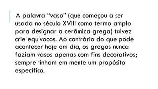 A palavra “vaso” (que começou a ser
usada no século XVIII como termo amplo
para designar a cerâmica grega) talvez
crie equívocos. Ao contrário do que pode
acontecer hoje em dia, os gregos nunca
faziam vasos apenas com fins decorativos;
sempre tinham em mente um propósito
específico.
 