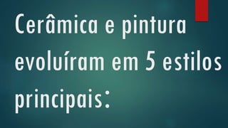 Cerâmica e pintura
evoluíram em 5 estilos
principais:
 