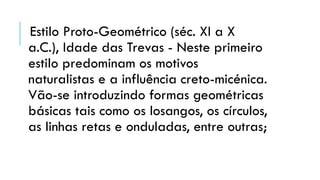 Estilo Proto-Geométrico (séc. XI a X
a.C.), Idade das Trevas - Neste primeiro
estilo predominam os motivos
naturalistas e a influência creto-micénica.
Vão-se introduzindo formas geométricas
básicas tais como os losangos, os círculos,
as linhas retas e onduladas, entre outras;
 