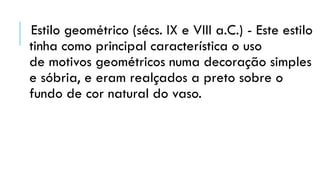 Estilo geométrico (sécs. IX e VIII a.C.) - Este estilo
tinha como principal característica o uso
de motivos geométricos numa decoração simples
e sóbria, e eram realçados a preto sobre o
fundo de cor natural do vaso.
 
