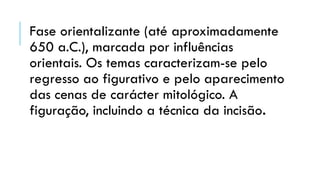 Fase orientalizante (até aproximadamente
650 a.C.), marcada por influências
orientais. Os temas caracterizam-se pelo
regresso ao figurativo e pelo aparecimento
das cenas de carácter mitológico. A
figuração, incluindo a técnica da incisão.
 