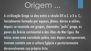 Origem ...
A civilização Grega se deu entre o século XII a.C. e X a. C.;
Inicialmente formada por aqueus, jônios, dórios e eólios,
depois se reunindo em grupos, chamados 'polis' grega, os
povos da Grécia continental e das ilhas do Mar Egeu. No
início, eram uma sociedade pobre, mas depois enriqueceram,
tiveram contato com a cultura Egípcia e posteriormente
desenvolveram sua própria Arte.
 