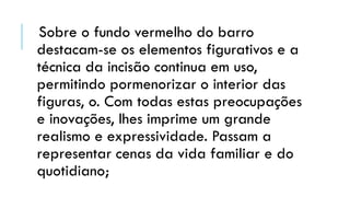 Sobre o fundo vermelho do barro
destacam-se os elementos figurativos e a
técnica da incisão continua em uso,
permitindo pormenorizar o interior das
figuras, o. Com todas estas preocupações
e inovações, lhes imprime um grande
realismo e expressividade. Passam a
representar cenas da vida familiar e do
quotidiano;
 