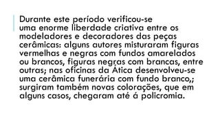 Durante este período verificou-se
uma enorme liberdade criativa entre os
modeladores e decoradores das peças
cerâmicas: alguns autores misturaram figuras
vermelhas e negras com fundos amarelados
ou brancos, figuras negras com brancas, entre
outras; nas oficinas da Ática desenvolveu-se
uma cerâmica funerária com fundo branco,;
surgiram também novas colorações, que em
alguns casos, chegaram até á policromia.
 