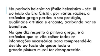 No período helenística (Estilo helenístico - séc. III
ao inicio da Era Cristã), por várias razões, a
cerâmica grega perdeu o seu prestígio,
qualidade artística e encanto, acabando por se
banalizar.
No que diz respeito á pintura grega, é á
cerâmica que se vão colher todas as
informações necessárias para compreendê-la
devido ao facto de quase toda a
grande pintura mural ter desaparecido.
 
