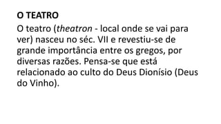 O TEATRO
O teatro (theatron - local onde se vai para
ver) nasceu no séc. VII e revestiu-se de
grande importância entre os gregos, por
diversas razões. Pensa-se que está
relacionado ao culto do Deus Dionísio (Deus
do Vinho).
 