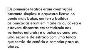 Os primeiros teatros eram construções
bastante simples: a orquestra ficava no
ponto mais baixo, em terra batida;
as bancadas eram em madeira ou cávea e
estavam dispostas em semicírculo nas
vertentes naturais; e o palco ou cena era
uma espécie de estrado com uma tenda
que servia de cenário e camarim para os
atores.
 