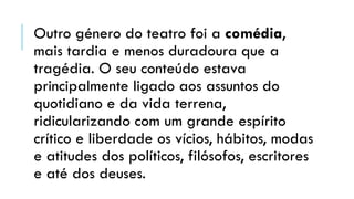 Outro género do teatro foi a comédia,
mais tardia e menos duradoura que a
tragédia. O seu conteúdo estava
principalmente ligado aos assuntos do
quotidiano e da vida terrena,
ridicularizando com um grande espírito
crítico e liberdade os vícios, hábitos, modas
e atitudes dos políticos, filósofos, escritores
e até dos deuses.
 