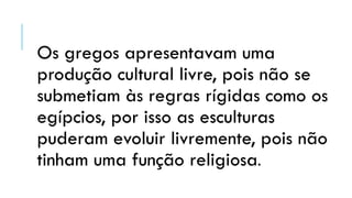 Os gregos apresentavam uma
produção cultural livre, pois não se
submetiam às regras rígidas como os
egípcios, por isso as esculturas
puderam evoluir livremente, pois não
tinham uma função religiosa.
 