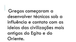 Gregos começaram a
desenvolver técnicas sob a
influência e contato com as
ideias das civilizações mais
antigas do Egito e do
Oriente.
 