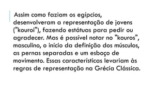 Assim como faziam os egípcios,
desenvolveram a representação de jovens
("kouroi"), fazendo estátuas para pedir ou
agradecer. Mas é possível notar no "kouros",
masculino, o início da definição dos músculos,
as pernas separadas e um esboço de
movimento. Essas características levariam às
regras de representação na Grécia Clássica.
 