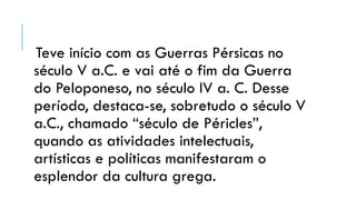Teve início com as Guerras Pérsicas no
século V a.C. e vai até o fim da Guerra
do Peloponeso, no século IV a. C. Desse
período, destaca-se, sobretudo o século V
a.C., chamado “século de Péricles”,
quando as atividades intelectuais,
artísticas e políticas manifestaram o
esplendor da cultura grega.
 