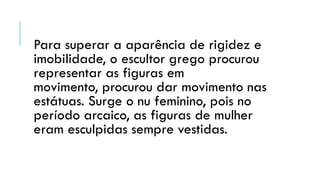 Para superar a aparência de rigidez e
imobilidade, o escultor grego procurou
representar as figuras em
movimento, procurou dar movimento nas
estátuas. Surge o nu feminino, pois no
período arcaico, as figuras de mulher
eram esculpidas sempre vestidas.
 