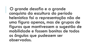 O grande desafio e a grande
conquista da escultura do período
helenístico foi a representação não de
uma figura apenas, mas de grupos de
figuras que mantivessem a sugestão de
mobilidade e fossem bonitos de todos
os ângulos que pudessem ser
observados.
 