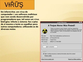 VƗŘỮŞ
Em informática, um vírus de
computador é um software malicioso
que vem sendo desenvolvido por
programadores que, tal como um vírus
biológico, infecta o sistema, faz cópias
de si mesmo e tenta se espalhar para
outros computadores, utilizando-se de
diversos meios.
 