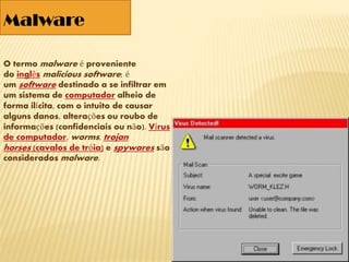 O termo malware é proveniente
do inglês malicious software; é
um software destinado a se infiltrar em
um sistema de computador alheio de
forma ilícita, com o intuito de causar
alguns danos, alterações ou roubo de
informações (confidenciais ou não). Vírus
de computador, worms, trojan
horses (cavalos de tróia) e spywares são
considerados malware.
Malware
 