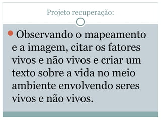 Projeto recuperação:
Observando o mapeamento
e a imagem, citar os fatores
vivos e não vivos e criar um
texto sobre a vida no meio
ambiente envolvendo seres
vivos e não vivos.
 