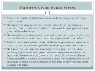 Fatores vivos e não vivos
 Tudo o que existe na natureza chamamos de seres, que são as coisas
que a compõe.
 Os seres vivos são aqueles que nascem, crescem, se reproduzem e
morrem, como os animais (inclusive o homem), fungos, plantas, algas,
protozoários e bactérias.
 Os seres não vivos são aqueles inanimados, que não possuem vida, mas
que também são da natureza, como o ar, a água, o solo e as pedras.
 Existem ainda os objetos criados pelo homem, que não são vivos, como
os carros, as roupas, os computadores, os brinquedos e vários outros.
 Os seres vivos precisam dos seres não vivos: a água não tem vida,
porém quem mora na água possui vida, como os peixes e as plantas
aquáticas. Do mesmo modo, a terra não possui vida, mas as plantas
necessitam dela e da água para nascer e viver. O ar também não possui
vida, mas homens e animais precisam dele para sobreviver, bem como
da água e da terra.
 