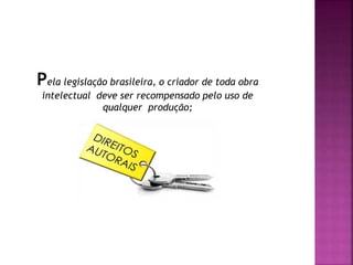Pela legislação brasileira, o criador de toda obra
intelectual deve ser recompensado pelo uso de
qualquer produção;
 