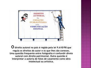 O direito autoral no país é regido pela lei 9.610/98 que
regula os direitos do autor e os que lhes são conexos.
Uma questão frequente entre fotógrafos é confundir direto
autoral com direito patrimonial. Outra questão é
interpretar a autoria de fotos de casamento como obra
intelectual ou artística.
 