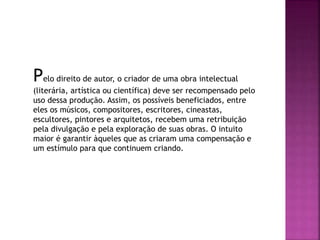 Pelo direito de autor, o criador de uma obra intelectual
(literária, artística ou científica) deve ser recompensado pelo
uso dessa produção. Assim, os possíveis beneficiados, entre
eles os músicos, compositores, escritores, cineastas,
escultores, pintores e arquitetos, recebem uma retribuição
pela divulgação e pela exploração de suas obras. O intuito
maior é garantir àqueles que as criaram uma compensação e
um estímulo para que continuem criando.
 