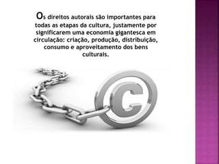 Os direitos autorais são importantes para
todas as etapas da cultura, justamente por
significarem uma economia gigantesca em
circulação: criação, produção, distribuição,
consumo e aproveitamento dos bens
culturais.
 