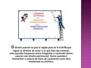 O direito autoral no país é regido pela lei 9.610/98 que
regula os direitos do autor e os que lhes são conexos.
Uma questão frequente entre fotógrafos é confundir direto
autoral com direito patrimonial. Outra questão é
interpretar a autoria de fotos de casamento como obra
intelectual ou artística.
 
