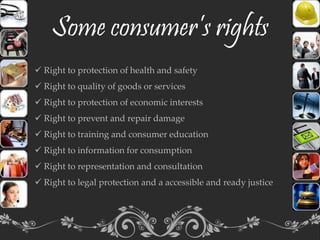 Some consumer’s rights
 Right to protection of health and safety
 Right to quality of goods or services
 Right to protection of economic interests
 Right to prevent and repair damage
 Right to training and consumer education
 Right to information for consumption
 Right to representation and consultation
 Right to legal protection and a accessible and ready justice
 