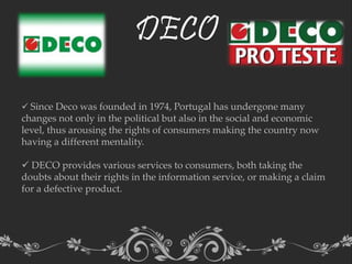 DECO
 Since Deco was founded in 1974, Portugal has undergone many
changes not only in the political but also in the social and economic
level, thus arousing the rights of consumers making the country now
having a different mentality.
 DECO provides various services to consumers, both taking the
doubts about their rights in the information service, or making a claim
for a defective product.
 