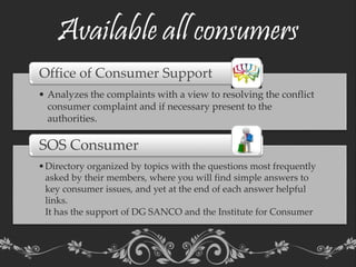 Available all consumers
• Analyzes the complaints with a view to resolving the conflict
consumer complaint and if necessary present to the
authorities.
Office of Consumer Support
•Directory organized by topics with the questions most frequently
asked by their members, where you will find simple answers to
key consumer issues, and yet at the end of each answer helpful
links.
It has the support of DG SANCO and the Institute for Consumer
SOS Consumer
 