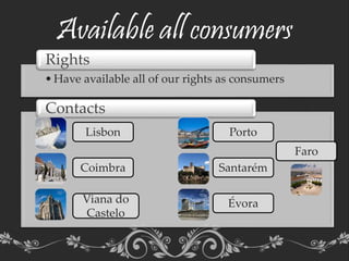 Available all consumers
•Have available all of our rights as consumers
Rights
•Aaaaaaaaaaaaaaaaaaaaaaaaaaaaaaaaaaaaaaaaaaaaaaaaaaaaaaaaaaaaaaaaaaaaaaa
aaaaaaaaaaaaaaaaaaaaaaaaaaaaaaaaaaaaaaaaaaaaaaaaaaaaaaaaaaaaaaaaaaaaaaaaaaaaaaaaaaaaaaaaaaaaaaaaaaa
Contacts
Lisbon Porto
Évora
Santarém
Viana do
Castelo
Coimbra
Faro
 