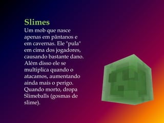 Slimes
Um mob que nasce
apenas em pântanos e
em cavernas. Ele "pula"
em cima dos jogadores,
causando bastante dano.
Além disso ele se
multiplica quando o
atacamos, aumentando
ainda mais o perigo.
Quando morto, dropa
Slimeballs (gosmas de
slime).
 