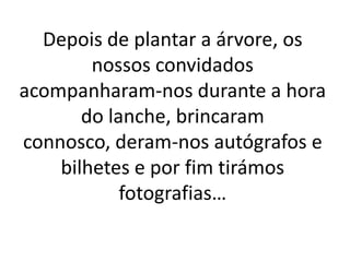 Depois de plantar a árvore, os
nossos convidados
acompanharam-nos durante a hora
do lanche, brincaram
connosco, deram-nos autógrafos e
bilhetes e por fim tirámos
fotografias…
 