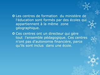  Les centres de formation du ministère de
l'éducation sont formés par des écoles qui
appartiennent à la même zone
géographique.
 Ces centres ont un directeur qui gère
tout l'ensemble pédagogique. Ces centres
n'ont pas d'autonomie financière, parce
qu’ils sont inclus dans une école.
 