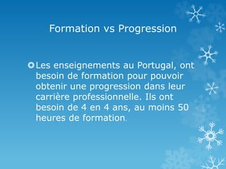 Formation vs Progression
Les enseignements au Portugal, ont
besoin de formation pour pouvoir
obtenir une progression dans leur
carrière professionnelle. Ils ont
besoin de 4 en 4 ans, au moins 50
heures de formation.
 