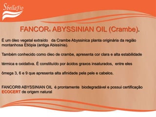 FANCOR® ABYSSINIAN OIL (Crambe).
É um óleo vegetal extraído da Crambe Abyssinica planta originária da região
montanhosa Etiópia (antiga Abissínia).
Também conhecido como óleo de crambe, apresenta cor clara e alta estabilidade
térmica e oxidativa. É constituído por ácidos graxos insaturados, entre eles
ômega 3, 6 e 9 que apresenta alta afinidade pela pele e cabelos.
FANCOR® ABYSSINIAN OIL é prontamente biodegradável e possui certificação
ECOCERT de origem natural
 
