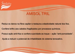 AMISOL TRIL
Reduz os danos na fibra capilar e restaura a elasticidade natural dos fios.
Confere brilho aos cabelos fragilizados por processos químicos.
Possui ação anti-frizz e confere suavidade ao toque – ação “anti-porosidade”.
Ajuda a reduzir o potencial de irritabilidade do sistema tensoativo.
 