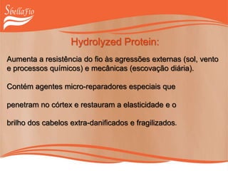 Hydrolyzed Protein:
Aumenta a resistência do fio às agressões externas (sol, vento
e processos químicos) e mecânicas (escovação diária).
Contém agentes micro-reparadores especiais que
penetram no córtex e restauram a elasticidade e o
brilho dos cabelos extra-danificados e fragilizados.
 