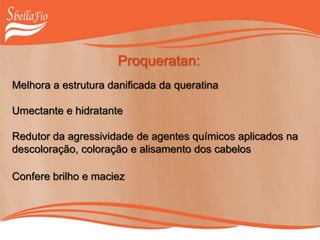 Proqueratan:
Melhora a estrutura danificada da queratina
Umectante e hidratante
Redutor da agressividade de agentes químicos aplicados na
descoloração, coloração e alisamento dos cabelos
Confere brilho e maciez
 