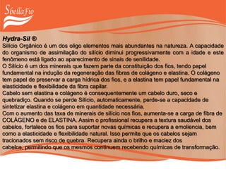 Hydra-Sil ®
Silício Orgânico é um dos oligo elementos mais abundantes na natureza. A capacidade
do organismo de assimilação do silício diminui progressivamente com a idade e este
fenômeno está ligado ao aparecimento de sinais de senilidade.
O Silício é um dos minerais que fazem parte da constituição dos fios, tendo papel
fundamental na indução da regeneração das fibras de colágeno e elastina. O colágeno
tem papel de preservar a carga hídrica dos fios, e a elastina tem papel fundamental na
elasticidade e flexibilidade da fibra capilar.
Cabelo sem elastina e colágeno é consequentemente um cabelo duro, seco e
quebradiço. Quando se perde Silício, automaticamente, perde-se a capacidade de
sintetizar elastina e colágeno em quantidade necessária.
Com o aumento das taxa de minerais de silício nos fios, aumenta-se a carga de fibra de
COLÁGENO e de ELASTINA. Assim o profissional recupera a textura saudável dos
cabelos, fortalece os fios para suportar novas químicas e recupera a emoliencia, bem
como a elasticidade e flexibilidade natural. Isso permite que os cabelos sejam
tracionados sem risco de quebra. Recupera ainda o brilho e maciez dos
cabelos, permitindo que os mesmos continuem recebendo químicas de transformação.
 