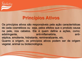 Princípios Ativos
Os princípios ativos são responsáveis pela ação características
de cada cosméticos ou seja, pelos efeitos que o produto causa
na pele, nos cabelos. Ele é quem define a ações, como:
adstringente, anti-inflamatória, anti-
séptica, emoliente, hidratante, remineralizante, etc.
Quanto a origem, os princípios ativos podem ser de origem
vegetal, animal ou biotecnológica.
 