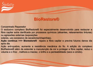 BioRestore®
Concentrado Reparador
O exclusivo complexo BioRestore® foi especialmente desenvolvido para restaurar a
fibra capilar extra danificada por processos químicos (alisantes, relaxamentos tinturas)
ou agressões externas (exposições
solares, uso excessivo de secadores/chapinhas).
Ação contínua >>> Biorestore® repara a fibra capilar e previne futuros danos dia
após dia.
Ação anti-quebra, aumenta a resistência mecânica do fio. A adição do complexo
BioRestore® além de estender a manutenção da cor e proteger a fibra capilar, reduz o
volume e o frizz , melhora a maciez, o brilho e a penteabilidade (seco e úmido).
 